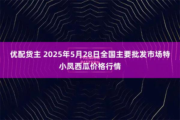 优配货主 2025年5月28日全国主要批发市场特小凤西瓜价格行情