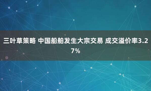 三叶草策略 中国船舶发生大宗交易 成交溢价率3.27%