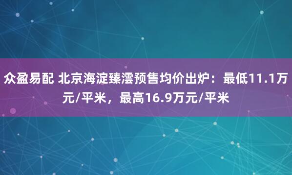 众盈易配 北京海淀臻澐预售均价出炉：最低11.1万元/平米，最高16.9万元/平米
