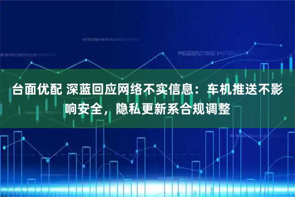 台面优配 深蓝回应网络不实信息：车机推送不影响安全，隐私更新系合规调整