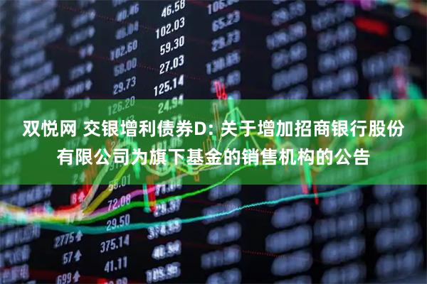 双悦网 交银增利债券D: 关于增加招商银行股份有限公司为旗下基金的销售机构的公告