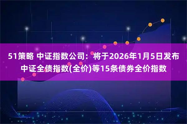 51策略 中证指数公司：将于2026年1月5日发布中证全债指数(全价)等15条债券全价指数