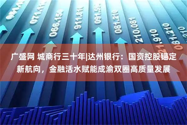 广盛网 城商行三十年|达州银行：国资控股锚定新航向，金融活水赋能成渝双圈高质量发展