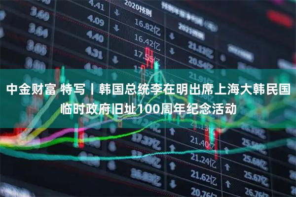 中金财富 特写丨韩国总统李在明出席上海大韩民国临时政府旧址100周年纪念活动