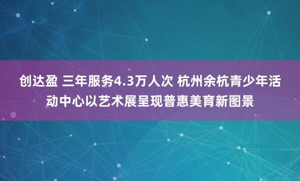 创达盈 三年服务4.3万人次 杭州余杭青少年活动中心以艺术展呈现普惠美育新图景