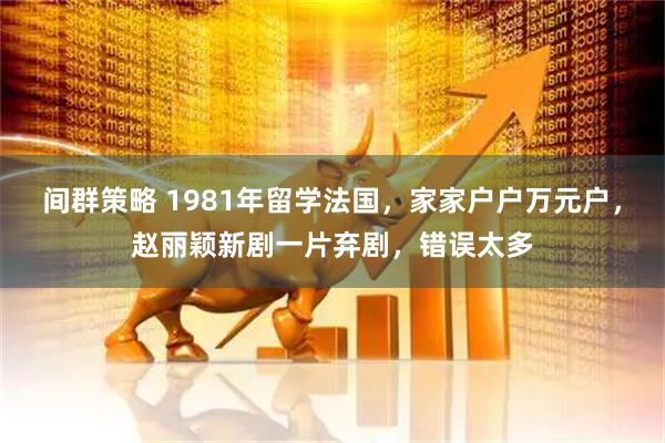 间群策略 1981年留学法国，家家户户万元户，赵丽颖新剧一片弃剧，错误太多