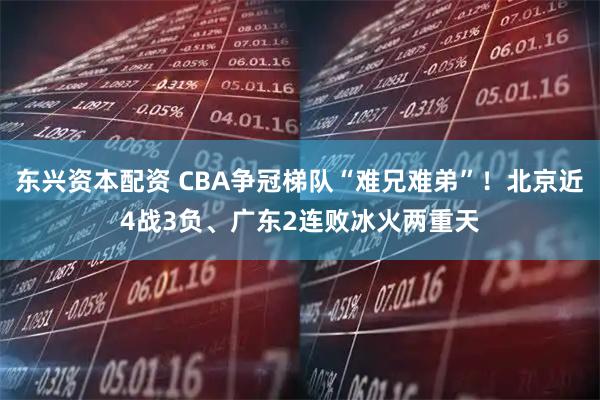 东兴资本配资 CBA争冠梯队“难兄难弟”！北京近4战3负、广东2连败冰火两重天