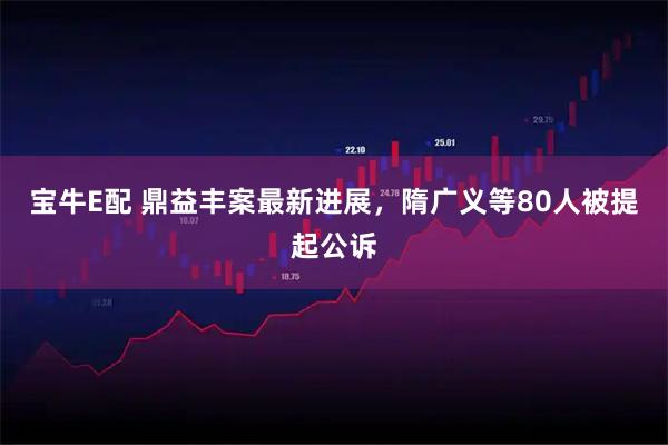 宝牛E配 鼎益丰案最新进展，隋广义等80人被提起公诉