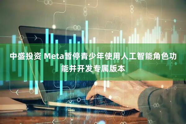 中盛投资 Meta暂停青少年使用人工智能角色功能并开发专属版本