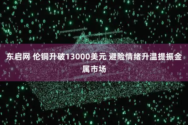东启网 伦铜升破13000美元 避险情绪升温提振金属市场
