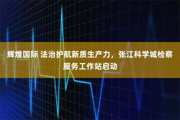 辉煌国际 法治护航新质生产力，张江科学城检察服务工作站启动