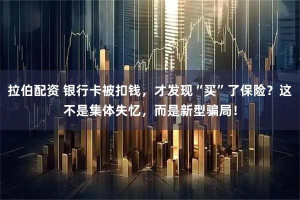 拉伯配资 银行卡被扣钱，才发现“买”了保险？这不是集体失忆，而是新型骗局！