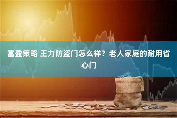 富盈策略 王力防盗门怎么样？老人家庭的耐用省心门