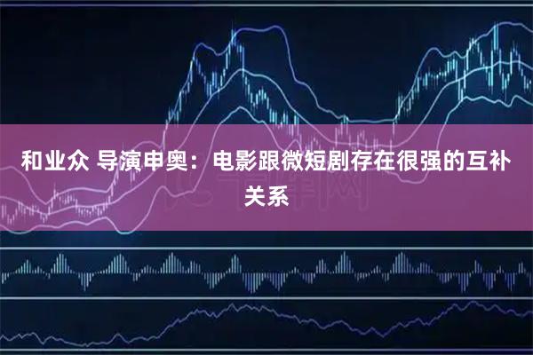 和业众 导演申奥：电影跟微短剧存在很强的互补关系