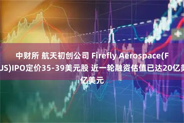 中财所 航天初创公司 Firefly Aerospace(FLYUS)IPO定价35-39美元股 近一轮融资估值已达20亿美元