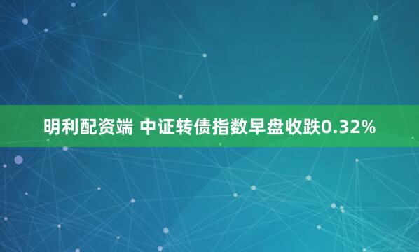 明利配资端 中证转债指数早盘收跌0.32%