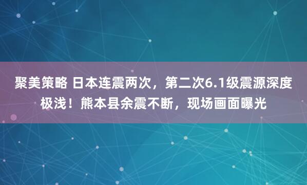 聚美策略 日本连震两次，第二次6.1级震源深度极浅！熊本县余震不断，现场画面曝光