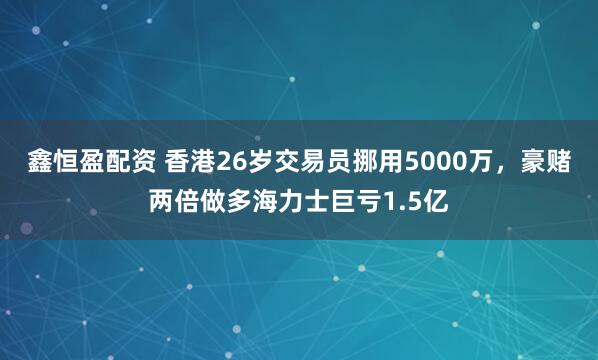 鑫恒盈配资 香港26岁交易员挪用5000万，豪赌两倍做多海力士巨亏1.5亿