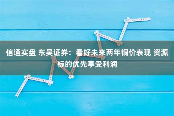 信通实盘 东吴证券：看好未来两年铜价表现 资源标的优先享受利润