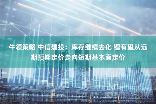 牛领策略 中信建投：库存继续去化 锂有望从远期预期定价走向短期基本面定价